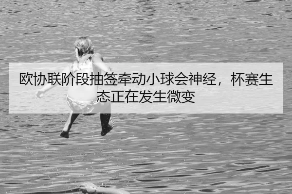 欧协联阶段抽签牵动小球会神经，杯赛生态正在发生微变